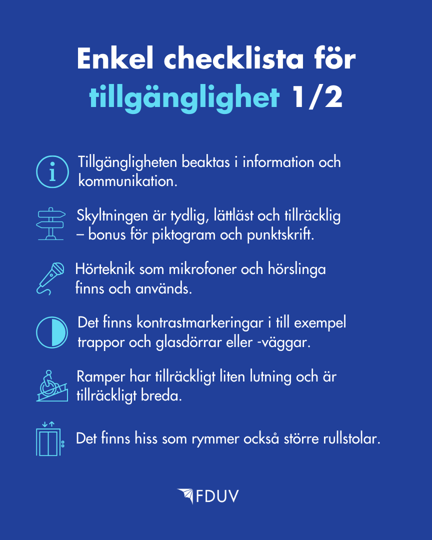 Enkel checklista för tillgänglighet 1/2: Tillgänglighet beaktas information och kommunikation, Skyltningen är tydlig, lättläst och tillräcklig – bonus för piktogram och punktskrift, Hörteknik som mikrofoner och hörslinga finns och används, Det finns kontrastmarkeringar i till exempel trappor och glasdörrar eller -väggar, Ramper har tillräckligt liten lutning och är tillräckligt breda, Det finns hiss som rymmer också större rullstolar.