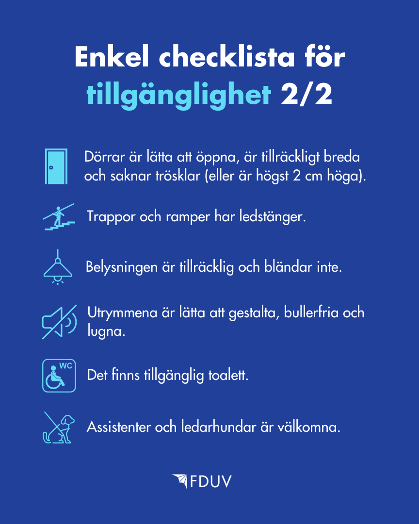 Enkel checklista för tillgänglighet 2/2: Dörrar är lätta att öppna, är tillräckligt breda och saknar trösklar (eller är högst 2 cm höga), Trappor och ramper har ledstänger, Belysningen är tillräcklig och bländar inte, Utrymmena är lätta att gestalta, Utrymmen är bullerfria och lugna, Det finns tillgänglig toalett, Assistenter och ledarhundar är välkomna.