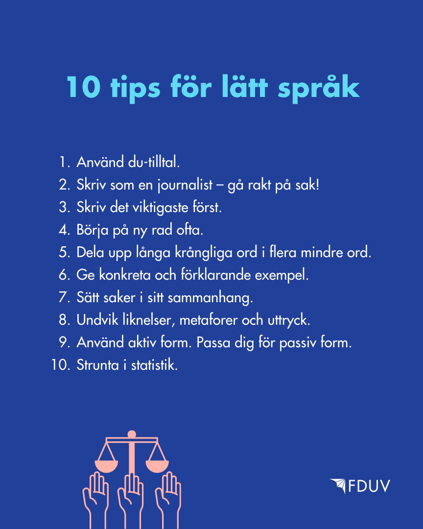 10 tips för lätt språk: 1. Använd du-tilltal. 2. Skriv som en journalist – gå rakt på sak! 3. Skriv det viktigaste först. 4. Börja på ny rad ofta. 5. Dela upp långa krångliga ord i flera mindre ord. 6. Ge konkreta och förklarande exempel.  7. Sätt saker i sitt sammanhang. 8. Undvik liknelser, metaforer och uttryck. 9.  Använd aktiv form. Passa dig för passiv form.  10. Strunta i statistik.