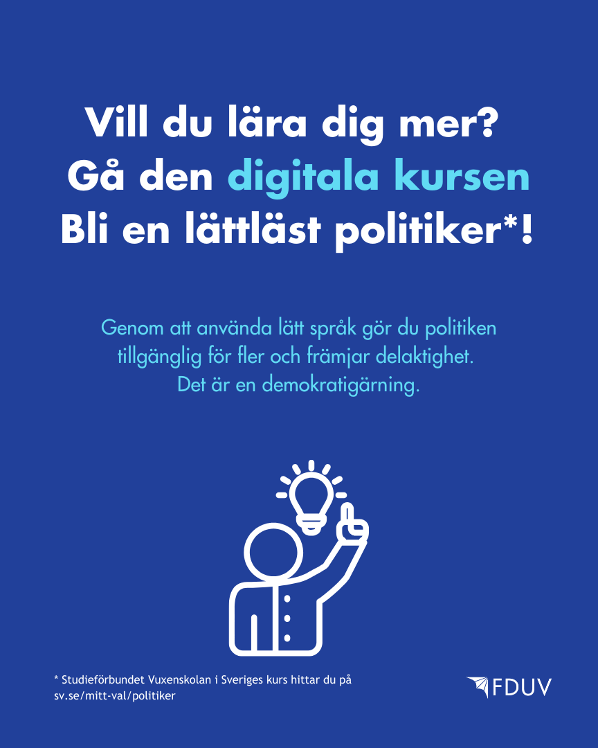 Vill du lära dig mer?  Gå den digitala kursen Bli en lättläst politiker. Studieförbundet Vuxenskolan i Sveriges kurs hittar du på  sv.se/mitt-val/politiker. Genom att använda lätt språk gör du politiken tillgänglig för fler och främjar delaktighet.  Det är en demokratigärning.