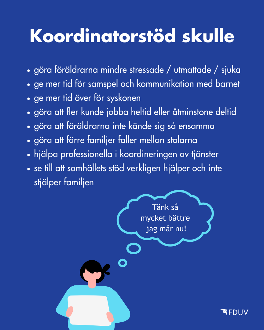 Vad skulle vara fördelarna?  Koordinatorstöd skulle göra föräldrarna mindre stressade / utmattade / sjuka, ge mer tid för samspel och kommunikation med barnet, ge mer tid över för syskonen, göra att fler kunde jobba heltid eller åtminstone deltid, göra att föräldrarna inte kände sig så ensamma, göra att färre familjer faller mellan stolarna, hjälpa professionella i koordineringen av tjänster, se till att samhällets stöd verkligen hjälper och inte stjälper familjen.